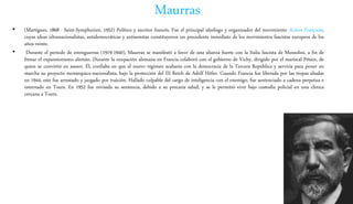 Maurras
• (Martigues, 1868 - Saint-Symphorien, 1952) Político y escritor francés. Fue el principal ideólogo y organizador del movimiento Action Française,
cuyas ideas ultranacionalistas, antidemocráticas y antisemitas constituyeron un precedente inmediato de los movimientos fascistas europeos de los
años veinte.
• Durante el periodo de entreguerras (1919-1940), Maurras se manifestó a favor de una alianza fuerte con la Italia fascista de Mussolini, a fin de
frenar el expansionismo alemán. Durante la ocupación alemana en Francia colaboró con el gobierno de Vichy, dirigido por el mariscal Pétain, de
quien se convirtió en asesor. Él, confiaba en que el nuevo régimen acabaría con la democracia de la Tercera República y serviría para poner en
marcha su proyecto monárquico-nacionalista, bajo la protección del III Reich de Adolf Hitler. Cuando Francia fue liberada por las tropas aliadas
en 1944, este fue arrestado y juzgado por traición. Hallado culpable del cargo de inteligencia con el enemigo, fue sentenciado a cadena perpetua e
internado en Tours. En 1952 fue revisada su sentencia, debido a su precaria salud, y se le permitió vivir bajo custodia policial en una clínica
cercana a Tours.
 