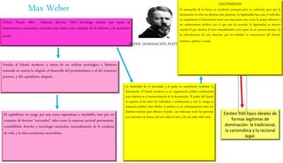 Max Weber
(Erfurt, Prusia, 1864 - Múnich, Baviera, 1920) Sociólogo alemán que opuso al
determinismo económico marxista una visión más compleja de la historia y la evolución
social.
Estudia al Estado moderno a través de un análisis sociológico e histórico
tomando en cuenta la religión, el desarrollo del protestantismo y el del comercio,
primero, y del capitalismo, después.
El capitalismo no surge por una causa espontánea o inevitable, sino por un
conjunto de factores “racionales”, tales como la empresa racional permanente,
contabilidad, derecho y tecnología racionales, racionalización de la conducta
de vida, y la ética económica racionalista.
PODER, DOMINACIÓN, POLÍTICA
La titularidad de la autoridad y el poder se manifiestan mediante la
dominación. El Estado moderno es un organización política institucional
cuyo objetivo es el mantenimiento de la dominación. El poder del Estado
es superior al de todos los individuos e instituciones y esto le otorga su
existencia política. Para Weber, la política es un enfrentamiento entre los
distintos sectores para obtener el poder. Las relaciones entre las personas
son relaciones de fuerza, del uno sobre el otro y de una clase sobre otra.
LEGITIMIDAD
El monopolio de la fuerza es condición necesaria pero no suficiente para que la
dominación no sólo sea absoluta sino perpetua. La legitimidad hace que el individuo
no experimente la dominación como una imposición sino como la propia adhesión a
un ordenamiento político con el que está de acuerdo; la legitimidad es efectiva
cuando el que obedece lo hace entendiéndolo como parte de su convencimiento. Es
la naturalización de una situación que en realidad es consecuencia del devenir
histórico, político y social.
Existen tres tipos ideales de
formas legítimas de
dominación: la tradicional,
la carismática y la racional
legal.
 