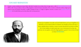 EDUARD BERNSTEIN
• Pensador y activista socialdemócrata alemán (Berlín, 1850-1932). Procedente de una familia obrera de origen judío, se afilió al Partido Socialdemócrata Alemán
(SPD) en 1872. Tuvo que exiliarse en Suiza en 1878, perseguido en virtud de las leyeres antisocialistas. Allí se convirtió en colaborador de Marx y Engels, que le
pusieron al frente del periódico del partido. En 1888 fue expulsado de Suiza y se refugió en Inglaterra, entrando en contacto con el socialismo moderado y
gradualista de la Sociedad Fabiana, que sin duda influyó sobre sus ideas posteriores.
Sostenía que el capitalismo atravesaba una fase de fortalecimiento, por lo que la ilegalidad y la
subversión no eran la manera de llevar la revolución, sino tomando las nuevas armas que el
sistema capitalista ofrecía, teniendo en cuenta el creciente desarrollo del movimiento socialista.
Esto se haría mediante un estado neutral, que no sea un instrumento de las clases más
poderosas, sino uno popular, a través del sufragio igualitario y general. A esta corriente de ideas
se la llamó REVISIONISMO.
 