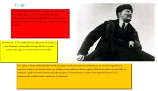 (1870-1924) Vladímir llich Uliánov, conocido como Lenin, nació el
22 de abril de 1870, en el seno de una familia típica de la
intelectualidad rusa de fines del siglo XIX. Líder comunista ruso
que dirigió la Revolución de octubre y creó el régimen comunista
soviético.
Perteneciente a la GENERACIÓN DE 1905, junto con Trotsky y
otros dirigentes e intelectuales de Europa del Este, la tercera
corriente que surge de la teoría revolucionaria de Marx.
Para Lenin, el Estado DEBE SER DESTRUIDO. Éste posee una función represiva constituida por las fuerzas de seguridad y la
burocracia clasista, y una función técnica, que efectúa un vasto trabajo de cálculo y registro. El elemento político-represivo debe ser
erradicado cuando los revolucionarios toman el poder, pero el elemento técnico o neutral debe ser puesto al servicio de la
transformación socialista siendo ocupado por el proletariado.
Lenin
 
