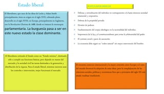 El liberalismo, que nace de las ideas de Locke y Adam Smith
principalmente, tiene su origen en el siglo XVII, cobrando pleno
desarrollo en el siglo XVIII, en Europa, principalmente en Inglaterra,
con la Revolución Gloriosa de 1688, donde se instaura la monarquía
parlamentaria. La burguesía pasa a ser en
este nuevo estado la clase dominante.
El liberalismo entiende al Estado como un “Estado mínimo”, destinado
sólo a cumplir sus funciones básicas, pero dejando en manos del
mercado y la sociedad civil las tareas destinadas a la generación y
distribución de la riqueza. Para el estado liberal, mientras menores sean
los controles e intervención, mejor funcionará el mercado.
 Defensa y reivindicación del individuo en contraposición a la hasta entonces sociedad
estamental y corporativa.
 Defensa de la propiedad privada.
 División de poderes.
 Fundamentación del corpus ideológico en la racionalidad del individuo.
 Importancia de la ley y el constitucionalismo para evitar la arbitrariedad del poder.
 El contrato social o pacto de asociación.
 La economía debe seguir un “orden natural” sin mayor intervención del hombre.
El creciente comercio internacional y la mayor conexión entre Europa y el resto
del mundo favoreció la adopción de estas ideas, pero la complejización de las
relaciones sociales, políticas y económicas hizo que a principios del siglo XX este
estado resultase insuficiente.
Estado liberal POSTULADOS BÁSICOS
 