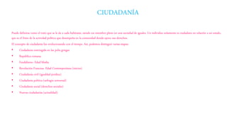 Puede definirse como el trato que se le da a cada habitante, siendo un miembro pleno en una sociedad de iguales. Un individuo solamente es ciudadano en relación a un estado,
que es el fruto de la actividad política que desempeña en la comunidad donde ejerce sus derechos.
El concepto de ciudadanía fue evolucionando con el tiempo. Así, podemos distinguir varias etapas:
• Ciudadanía restringida en las polis griegas
• República romana
• Feudalismo- Edad Media
• Revolución Francesa- Edad Contemporánea (inicios)
• Ciudadanía civil (igualdad jurídica)
• Ciudadanía política (sufragio universal)
• Ciudadanía social (derechos sociales)
• Nuevas ciudadanías (actualidad)
CIUDADANÍA
 