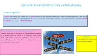 MEDIOS DE COMUNICACIÓN Y CIUDADANÍA
La opinión pública
La opinión es un punto de vista acerca de algo, y es pública cuando el que opina es un público especializado, interesado (para que haya opinión el tema debe ser
relevante para ese público) en el tópico del que se habla, y no como suele creerse, la totalidad de la población. A estos grupos especializados se los llama GRUPOS
DE OPINIÓN, que componen el PÚBLICO POLÍTICO.
¿Cómo se relaciona con los medios de comunicación?
La opinión política tiene un gran peso en los gobiernos democráticos porque
son la expresión tácita de la voluntad de los gobernados. Tiene relación
directa con la captación, conservación o pérdida del poder, ya que es la
opinión pública la que moldea a la sociedad, a través de los medios masivos de
comunicación (mass media o media).
MASS MEDIA
Prensa, radio, televisión, cine, música,
Internet, carteles, propaganda.
 