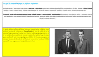 ¿Por qué los mass media juegan un papel tan importante?
Al inculcar ideas en la gente e influir en su opinión, se tiene acceso a sus decisiones, y por lo tanto, gobiernos y partidos políticos buscan el apoyo de los media, buscando así generar consenso
y manipular a su favor la opinión pública. Es posible controlarla puesto que así como los medios de comunicación dependen de la opinión pública, ésta se forma a partir de ellos.
El objetivo de los mass media es transmitir la mayor cantidad posible de mensajes a la mayor cantidad de personas posibles; diferentes grupos como gobiernos, partidos y empresas los usan con
el fin de difundir de forma intensiva y extensiva su pensamiento y acciones, para lo cual los mass media usan un lenguaje especial, como el tótem (palabra clave repetida varias veces para
reforzar un contenido ideológico).
Un ejemplo de la gran influencia de los mass media sobre la opinión pública es el primer debate
presidencial televisado de la historia, con Nixon y Kennedy: la forma de modular la voz, la
vestimenta, los gestos y posturas, la actitud, todos influyeron en la imagen que la gente se creó de
los dos candidatos. Hasta ese debate, las encuestas de opinión iban igualadas: luego del mismo,
quienes escucharon la radio, creyeron que el ganador del debate fue Nixon, pero para quienes lo
vieron por televisión, fue Kennedy, el cual finalmente se convirtió en presidente. Él había
proyectado la mejor imagen, que pesó más que el discurso de Nixon.
 