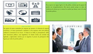 ¿Es un partido político un grupo de presión?
No, ya que es un órgano legal en la vida política, mientras que los grupos de
presión son extraparlamentarios: ellos ejercen presión porque no están en
condiciones de efectuar por sí mismos los cambios que desean, como sí lo están
los partidos políticos.
¿Qué es un lobby?
Son grupos de interés constituidos por empresas que apuntan a la obtención de espacios
económicos, y lo hacen presionando a individuos u otras empresas, sobre todo políticos,
mediante la contratación de un tercero. El objeto de un lobby es, principalmente, influir
sobre funcionarios públicos, como legisladores. En Estados Unidos esta actividad está
legalizada y reglamentada, mientras que en Argentina el proceso de participación debe
lograrse por medio de partidos políticos.
 