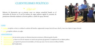 CLIENTELISMO POLÍTICO
• ¿Qué es?
Relación de dominación que se presenta como un sistema extraoficial basado en el
intercambio de favores en el cual los titulares de cargos políticos regulan la concesión de
prestaciones obtenidas mediante su función pública a cambio de apoyo electoral.
CLASES
 DENSO: es explícito, es decir, se verbaliza la condición del beneficio, reglamentado (siempre fuera del marco oficial) y tiene como objetivo el apoyo electoral.
 FINO: es implícito, indirecto, sin reglas.
CARACTERÍSTICAS
 DESIGUALDAD: los tres actores cuentan con distintas situaciones económicas y diferentes grados de poder.
 PERSONALISMO: se hacen con el fin de mantener un vínculo entre personas que garantice el cumplimiento de un objetivo político.
 INFORMALIDAD: no requieren la presencia de autoridades, y los lazos que unen a los tres actores son difusos, flexibles.
 SUBJETIVIDAD MUY MARCADA.
 
