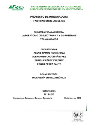 UNIVERSIDAD TECNOLÓGICA DE CAMPECHE
DIRECCIÓN DE INGENIERÍA EN MECATRÓNICA
ISO 9001:2008
Cert. No. MQA 4000244
PROYECTO DE INTEGRADORA
FABRICACION DE JUGUETES
REALIZADA PARA LA EMPRESA:
LABORATORIO DE ELECTRONICA Y DISPOSITIVOS
TECNOLÓGICOS
QUE PRESENTAN:
ALEXIS RAMOS HERNÁNDEZ
ALEXANDER COCON SÁNCHEZ
ENRIQUE PÉREZ VAZQUEZ
EDGAR PÉREZ CANTE
DE LA PROFESIÓN:
INGENIERÍA EN MECATRÓNICA
GENERACIÓN:
2015-2017
San Antonio Cárdenas, Carmen, Campeche Diciembre de 2016
 