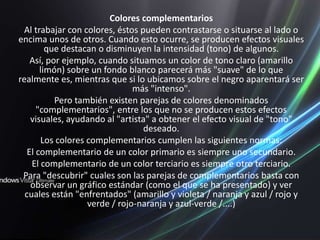 Colores complementariosAl trabajar con colores, éstos pueden contrastarse o situarse al lado o encima unos de otros. Cuando esto ocurre, se producen efectos visuales que destacan o disminuyen la intensidad (tono) de algunos.Así, por ejemplo, cuando situamos un color de tono claro (amarillo limón) sobre un fondo blanco parecerá más "suave" de lo que realmente es, mientras que si lo ubicamos sobre el negro aparentará ser más "intenso".Pero también existen parejas de colores denominados "complementarios", entre los que no se producen estos efectos visuales, ayudando al "artista" a obtener el efecto visual de "tono" deseado.Los colores complementarios cumplen las siguientes normas:El complementario de un color primario es siempre uno secundario. El complementario de un color terciario es siempre otro terciario.Para "descubrir" cuales son las parejas de complementarios basta con observar un gráfico estándar (como el que se ha presentado) y ver cuales están "enfrentados" (amarillo y violeta / naranja y azul / rojo y verde / rojo-naranja y azul-verde /....)
