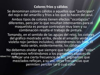 Colores fríos y cálidosSe denominan colores cálidos a aquellos que "participan" del rojo o del amarillo y fríos a los que lo hacen del azul.Ambos tipos de colores tienen efectos "sicológicos" diferentes, pero por lo que resultan interesantes para el maquetista es porque contrastan muy bien y su combinación resalta el trabajo de pintura.Tomando, en el sentido de las agujas del reloj, los colores del gráfico mostrado arriba, desde el amarillo verde al violeta rojo (ambos incluidos), obtendremos los fríos. El resto serán, evidentemente, los cálidos.No debemos olvidar que siempre que hablamos de "color" estaremos refiriéndonos a los pigmentos capaces de reflejar una cierta frecuencia de luz; pigmentos que mezclados reflejan, a su vez, otras frecuencias que permiten percibir tal o cual color
