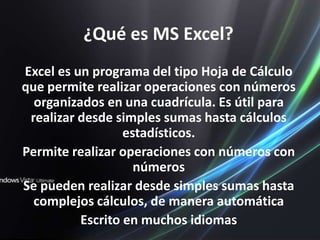 ¿Qué es MS Excel?Excel es un programa del tipo Hoja de Cálculo que permite realizar operaciones con números organizados en una cuadrícula. Es útil para realizar desde simples sumas hasta cálculos estadísticos.Permite realizar operaciones con números con númerosSe pueden realizar desde simples sumas hasta complejos cálculos, de manera automáticaEscrito en muchos idiomas
