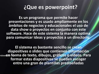 ¿Que es powerpoint?Es un programa que permite hacer presentaciones y es usado ampliamente en los ámbitos de negocios y educacionales el uso de data show o proyectos en conjunto con este software. Hace de este sistema la manera optima para comunicar ideas y proyectos a un directorio.El sistema es bastante sencillo se crean diapositivas o slides que contienen información en forma de texto, dibujos, gráficos o videos. Para formar estas diapositivas se pueden escoger  entre una gran de plantillas prediseñadas