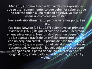 Mar azul, automóvil rojo o flor verde son expresiones que se usan comúnmente. Lo que debemos saber es que no corresponden a una realidad objetiva, ya que en esencia los colores no existen.Suena extraño afirmar esto, pero ya veremos porqué se hace.Fue Isaac Newton (1641-1727) quien tuvo las primeras evidencias (1666) de que el color no existe. Encerrado en una pieza oscura, Newton dejó pasar un pequeño haz de luz blanca a través de un orificio. Interceptó esa luz con un pequeño cristal, un prisma de base triangular, y vio (percibió) que al pasar por el cristal el rayo de luz se descomponía y aparecían los seis colores del espectro reflejados en la pared donde incidía el rayo de luz original: rojo, anaranjado, amarillo, verde, azul, añil y violeta. 