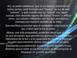 Así, se pudo establecer que la luz blanca, presente en todas partes, está formada por "trozos" de luz de seis "colores", y que cuando esa luz "choca" con algún cuerpo, éste absorbe alguno de dichos "trozos" y refleja otros. Los colores reflejados son los que percibimos (vemos) con nuestro sentido de la vista.Eso nos lleva a concluir que el verdadero color está en la luz, o bien que la luz es color.Ahora, con más propiedad, podemos decir que el color es una sensación que percibimos gracias a la existencia y naturaleza de la luz y a la capacidad de nuestros órganos visuales para trasmitir dichas sensaciones al cerebro. Intentando una definición desde el punto de vista físico, diremos que el color es luz blanca que se descompone al atravesar un prisma de cristal.