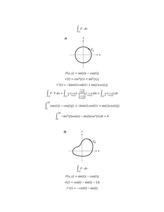 ∫ 𝐹 ∙ 𝑑𝑟
𝑐1
𝐹( 𝑥, 𝑦) = sin(𝑡)𝑖 − cos(𝑡)𝑗
𝑟( 𝑡) = cos2(𝑡) 𝑖 + sin2(𝑡) 𝑗
𝑟′( 𝑡) = −2sin( 𝑡) cos( 𝑡) 𝑖 + sin(𝑡)𝑐𝑜𝑠(𝑡)𝑗
∫ 𝐹 ∙ 𝑇 𝑑𝑠
𝑐1
= ∫
𝐹
→ (
𝑟( 𝑡)
→ )∙
𝑟′( 𝑡)
→
|
𝑟′( 𝑡)
→ |
|
𝑟′( 𝑡)
→ |𝑑𝑡
𝑐1
= ∫
𝐹
→ (
𝑟′( 𝑡)
→ )
𝑐1
𝑑𝑡
∫ (sin(𝑡)𝑖 − cos(𝑡)𝑗
2𝜋
0
) ∙ (−2sin( 𝑡) cos( 𝑡) 𝑖 + sin(𝑡)𝑐𝑜𝑠(𝑡)𝑗)
∫ −sin2(𝑡)cos(𝑡) − sin(t)cos2(𝑡)
2𝜋
0
𝑑𝑡 = 0
∫ 𝐹 ∙ 𝑑𝑟
𝑐2
𝐹( 𝑥, 𝑦) = sin(𝑡)𝑖 − cos(𝑡)𝑗
𝑟( 𝑡) = cos(t) − sin(t) − 1.8
𝑟′( 𝑡) = −cos(t) − sin(t)
 