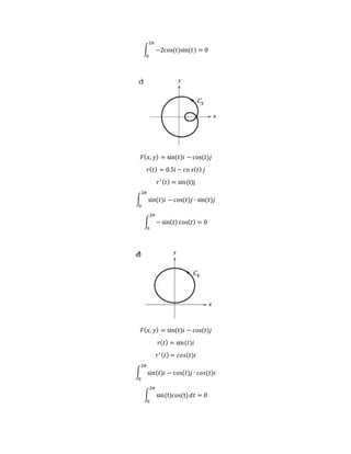 ∫ −2cos(𝑡)sin(𝑡)
2𝜋
0
= 0
𝐹( 𝑥, 𝑦) = sin(𝑡)𝑖 − cos(𝑡)𝑗
𝑟( 𝑡) = 0.5i − 𝑐𝑜 𝑠( 𝑡) 𝑗
𝑟′( 𝑡) = sin(t)j
∫ sin(𝑡)𝑖 − cos(𝑡)𝑗
2𝜋
0
∙ sin(𝑡)𝑗
∫ − sin( 𝑡) cos( 𝑡)
2𝜋
0
= 0
𝐹( 𝑥, 𝑦) = sin(𝑡)𝑖 − cos(𝑡)𝑗
𝑟( 𝑡) = sin(𝑡)𝑖
𝑟′( 𝑡) = 𝑐𝑜𝑠(𝑡)𝑖
∫ sin(𝑡)𝑖 − cos(𝑡)𝑗
2𝜋
0
∙ 𝑐𝑜𝑠(𝑡)𝑖
∫ sin(t)cos(t)
2𝜋
0
𝑑𝑡 = 0
 