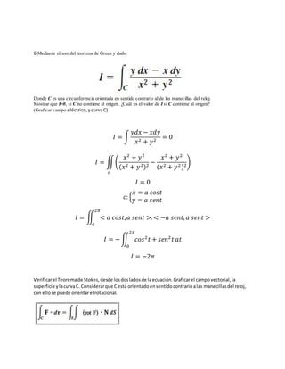 6 Mediante el uso del teorema de Green y dado:
Donde C es una circunferencia orientada en sentido contrario al de las manecillas del reloj.
Mostrar que I=0, si C no contiene al origen. ¿Cuál es el valor de I si C contiene al origen?
(Graficar campo eléctrico,ycurvaC)
𝐼 = ∫
𝑦𝑑𝑥 − 𝑥𝑑𝑦
𝑥2 + 𝑦2
= 0
𝐼 = ∬(
𝑥2
+ 𝑦2
(𝑥2 + 𝑦2)2
−
𝑥2
+ 𝑦2
(𝑥2 + 𝑦2)2
)
𝑐
𝐼 = 0
𝑐: {
𝑥 = 𝑎 𝑐𝑜𝑠𝑡
𝑦 = 𝑎 𝑠𝑒𝑛𝑡
𝐼 = ∬ < 𝑎 𝑐𝑜𝑠𝑡, 𝑎 𝑠𝑒𝑛𝑡 >. < −𝑎 𝑠𝑒𝑛𝑡, 𝑎 𝑠𝑒𝑛𝑡 >
2𝜋
0
𝐼 = −∬ 𝑐𝑜𝑠2
𝑡 + 𝑠𝑒𝑛2
𝑡 𝑎𝑡
2𝜋
0
𝐼 = −2𝜋
Verificarel Teoremade Stokes,desde losdosladosde laecuación.Graficarel campovectorial,la
superficie ylacurvaC. Considerarque Cestá orientadoensentidocontrarioalas manecillasdel reloj,
con ellose puede orientarel rotacional.
 