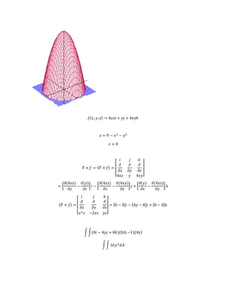 𝑓( 𝑥, 𝑦, 𝑧) = 4𝑥𝑧𝑖 + 𝑦𝑗 + 4𝑥𝑦𝑘
𝑧 = 9 − 𝑥2 − 𝑦2
𝑧 = 0
𝛻 × 𝑓 = ( 𝛻 × 𝑓) =
[
𝑖 𝑗 𝑘
𝜕
𝜕𝑥
𝜕
𝜕𝑦
𝜕
𝜕𝑧
4𝑥𝑧 𝑦 4𝑥𝑦]
= [
𝜕(4𝑥𝑧)
𝜕𝑦
−
𝜕(𝑦)
𝜕𝑧
] 𝑖 − [
𝜕(4𝑥𝑧)
𝜕𝑥
−
𝜕(4𝑥𝑦)
𝜕𝑧
] 𝑗 + [
𝜕(𝑦)
𝜕𝑥
−
𝜕(4𝑥𝑧)
𝜕𝑦
] 𝑘
( 𝛻 × 𝑓) =
[
𝑖 𝑗 𝑘
𝜕
𝜕𝑥
𝜕
𝜕𝑦
𝜕
𝜕𝑧
𝑥2 𝑧 −2𝑥𝑧 𝑦𝑧]
= [0 − 0]𝑖 − [4𝑦 − 0] 𝑗 + [0 − 0] 𝑘
∫∫(0𝑖 − 4𝑦𝑗 + 0𝑘)(0,0,−1)(4y)
∫∫16𝑦2 𝑑𝐴
 