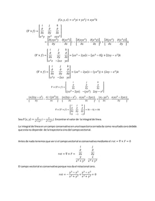 𝑓( 𝑥, 𝑦, 𝑧) = 𝑥2 𝑦𝑖 + 𝑦𝑧2 𝑗 + 𝑥𝑦𝑧3 𝑘
( 𝛻 × 𝑓) =
[
𝑖 𝑗 𝑘
𝜕
𝜕𝑥
𝜕
𝜕𝑦
𝜕
𝜕𝑧
𝑥2 𝑦 𝑦𝑧2 𝑥𝑦𝑧3]
= [
𝜕(𝑥𝑦𝑧3)
𝜕𝑦
−
𝜕(𝑦𝑧2)
𝜕𝑧
] 𝑖 − [
𝜕(𝑥𝑦𝑧3)
𝜕𝑥
−
𝜕(𝑥2 𝑦)
𝜕𝑧
] 𝑗 + [
𝜕(𝑦𝑧2)
𝜕𝑥
−
𝜕(𝑥2 𝑦)
𝜕𝑦
] 𝑘
( 𝛻 × 𝑓) =
[
𝑖 𝑗 𝑘
𝜕
𝜕𝑥
𝜕
𝜕𝑦
𝜕
𝜕𝑧
𝑥2 𝑧 −2𝑥𝑧 𝑦𝑧]
= [ 𝑥𝑧3 − 2𝑦𝑧] 𝑖 − [ 𝑦𝑧3 − 0] 𝑗 + [2𝑧𝑦 − 𝑥2] 𝑘
( 𝛻 × 𝑓) =
[
𝑖 𝑗 𝑘
𝜕
𝜕𝑥
𝜕
𝜕𝑦
𝜕
𝜕𝑧
𝑥2 𝑧 −2𝑥𝑧 𝑦𝑧]
= ( 𝑥𝑧3 − 2𝑦𝑧) 𝑖 − ( 𝑦𝑧3) 𝑗 + (2𝑧𝑦 − 𝑥2)𝑘
𝛻 × ( 𝛻 × 𝑓) =
[
𝑖 𝑗 𝑘
𝜕
𝜕𝑥
𝜕
𝜕𝑦
𝜕
𝜕𝑧
( 𝑥𝑧3 −2𝑦𝑧) −( 𝑦𝑧3) 2𝑧𝑦 − 𝑥2
]
= [
𝜕(2𝑧𝑦 − 𝑥2)
𝜕𝑦
−
𝜕(−( 𝑦𝑧3))
𝜕𝑧
] 𝑖 − [
𝜕(2𝑧𝑦 − 𝑥2)
𝜕𝑥
−
𝜕( 𝑥𝑧3 −2𝑦𝑧)
𝜕𝑧
] 𝑗 + [
𝜕(− 𝑦𝑧3)
𝜕𝑥
−
𝜕( 𝑥𝑧3 −2𝑦𝑧)
𝜕𝑦
] 𝑘
𝛻 × ( 𝛻 × 𝑓) = [
𝑖 𝑗 𝑘
𝜕
𝜕𝑥
𝜕
𝜕𝑦
𝜕
𝜕𝑧
0 −1 −2
] = 0𝑖 − 0𝑗 + 0𝑘
Sea 𝐹( 𝑥, 𝑦) =
𝑦
𝑥2+𝑦2
𝑖 −
𝑥
𝑥2+𝑦2
𝑗. Encontrar el valor de la integral de línea.
La integral de líneaenuncampo conservativoenunatrayectoriacerradada como resultadocerodebido
que estano depende de latrayectoriasinodel campovectorial.
Antesde nada tenemosque versi el campovectorial esconservativomediante el 𝑟𝑜𝑡 = ∇ × 𝐹 = 0
𝑟𝑜𝑡 = ∇ × 𝐹 =
𝑖 𝑗
𝜕
𝜕𝑥
𝜕
𝜕𝑦
𝑦
𝑥2 + 𝑦2
𝑥
𝑥2 + 𝑦2
El campo vectorial esconservativoporque nosdael rotacional cero.
𝑟𝑜𝑡 = −
𝑦2 − 𝑥2
𝑥2 + 𝑦2 +
𝑦2 − 𝑥2
𝑥2 + 𝑦2 = 0
 