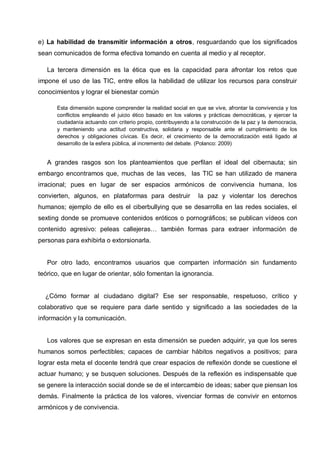 e) La habilidad de transmitir información a otros, resguardando que los significados
sean comunicados de forma efectiva tomando en cuenta al medio y al receptor.
La tercera dimensión es la ética que es la capacidad para afrontar los retos que
impone el uso de las TIC, entre ellos la habilidad de utilizar los recursos para construir
conocimientos y lograr el bienestar común
Esta dimensión supone comprender la realidad social en que se vive, afrontar la convivencia y los
conflictos empleando el juicio ético basado en los valores y prácticas democráticas, y ejercer la
ciudadanía actuando con criterio propio, contribuyendo a la construcción de la paz y la democracia,
y manteniendo una actitud constructiva, solidaria y responsable ante el cumplimiento de los
derechos y obligaciones cívicas. Es decir, el crecimiento de la democratización está ligado al
desarrollo de la esfera pública, al incremento del debate. (Polanco: 2009)
A grandes rasgos son los planteamientos que perfilan el ideal del cibernauta; sin
embargo encontramos que, muchas de las veces, las TIC se han utilizado de manera
irracional; pues en lugar de ser espacios armónicos de convivencia humana, los
convierten, algunos, en plataformas para destruir la paz y violentar los derechos
humanos; ejemplo de ello es el ciberbullying que se desarrolla en las redes sociales, el
sexting donde se promueve contenidos eróticos o pornográficos; se publican vídeos con
contenido agresivo: peleas callejeras… también formas para extraer información de
personas para exhibirla o extorsionarla.
Por otro lado, encontramos usuarios que comparten información sin fundamento
teórico, que en lugar de orientar, sólo fomentan la ignorancia.
¿Cómo formar al ciudadano digital? Ese ser responsable, respetuoso, crítico y
colaborativo que se requiere para darle sentido y significado a las sociedades de la
información y la comunicación.
Los valores que se expresan en esta dimensión se pueden adquirir, ya que los seres
humanos somos perfectibles; capaces de cambiar hábitos negativos a positivos; para
lograr esta meta el docente tendrá que crear espacios de reflexión donde se cuestione el
actuar humano; y se busquen soluciones. Después de la reflexión es indispensable que
se genere la interacción social donde se de el intercambio de ideas; saber que piensan los
demás. Finalmente la práctica de los valores, vivenciar formas de convivir en entornos
armónicos y de convivencia.
 