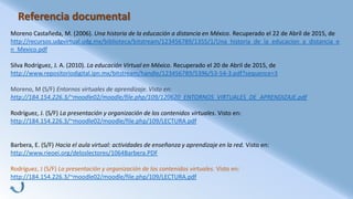 Referencia documental
Moreno Castañeda, M. (2006). Una historia de la educación a distancia en México. Recuperado el 22 de Abril de 2015, de
http://recursos.udgvirtual.udg.mx/biblioteca/bitstream/123456789/1355/1/Una_historia_de_la_educacion_a_distancia_e
n_Mexico.pdf
Silva Rodríguez, J. A. (2010). La educación Virtual en México. Recuperado el 20 de Abril de 2015, de
http://www.repositoriodigital.ipn.mx/bitstream/handle/123456789/5396/53-54-3.pdf?sequence=3
Moreno, M (S/F) Entornos virtuales de aprendizaje. Visto en:
http://184.154.226.3/~moodle02/moodle/file.php/109/120620_ENTORNOS_VIRTUALES_DE_APRENDIZAJE.pdf
Rodríguez, J. (S/F) La presentación y organización de los contenidos virtuales. Visto en:
http://184.154.226.3/~moodle02/moodle/file.php/109/LECTURA.pdf
Barbera, E. (S/F) Hacia el aula virtual: actividades de enseñanza y aprendizaje en la red. Visto en:
http://www.rieoei.org/deloslectores/1064Barbera.PDF
Rodríguez, J (S/F) La presentación y organización de los contenidos virtuales. Visto en:
http://184.154.226.3/~moodle02/moodle/file.php/109/LECTURA.pdf
 