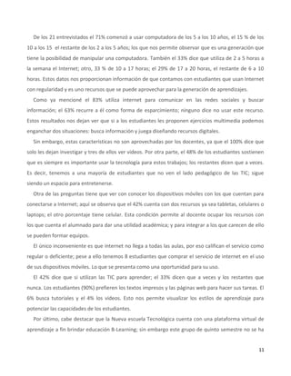 11
De los 21 entrevistados el 71% comenzó a usar computadora de los 5 a los 10 años, el 15 % de los
10 a los 15 el restante de los 2 a los 5 años; los que nos permite observar que es una generación que
tiene la posibilidad de manipular una computadora. También el 33% dice que utiliza de 2 a 5 horas a
la semana el Internet; otro, 33 % de 10 a 17 horas; el 29% de 17 a 20 horas, el restante de 6 a 10
horas. Estos datos nos proporcionan información de que contamos con estudiantes que usan Internet
con regularidad y es uno recursos que se puede aprovechar para la generación de aprendizajes.
Como ya mencioné el 83% utiliza internet para comunicar en las redes sociales y buscar
información; el 63% recurre a él como forma de esparcimiento; ninguno dice no usar este recurso.
Estos resultados nos dejan ver que si a los estudiantes les proponen ejercicios multimedia podemos
enganchar dos situaciones: busca información y juega diseñando recursos digitales.
Sin embargo, estas características no son aprovechadas por los docentes, ya que el 100% dice que
solo les dejan investigar y tres de ellos ver videos. Por otra parte, el 48% de los estudiantes sostienen
que es siempre es importante usar la tecnología para estos trabajos; los restantes dicen que a veces.
Es decir, tenemos a una mayoría de estudiantes que no ven el lado pedagógico de las TIC; sigue
siendo un espacio para entretenerse.
Otra de las preguntas tiene que ver con conocer los dispositivos móviles con los que cuentan para
conectarse a Internet; aquí se observa que el 42% cuenta con dos recursos ya sea tabletas, celulares o
laptops; el otro porcentaje tiene celular. Esta condición permite al docente ocupar los recursos con
los que cuenta el alumnado para dar una utilidad académica; y para integrar a los que carecen de ello
se pueden formar equipos.
El único inconveniente es que internet no llega a todas las aulas, por eso califican el servicio como
regular o deficiente; pese a ello tenemos 8 estudiantes que comprar el servicio de internet en el uso
de sus dispositivos móviles. Lo que se presenta como una oportunidad para su uso.
El 42% dice que si utilizan las TIC para aprender; el 33% dicen que a veces y los restantes que
nunca. Los estudiantes (90%) prefieren los textos impresos y las páginas web para hacer sus tareas. El
6% busca tutoriales y el 4% los videos. Esto nos permite visualizar los estilos de aprendizaje para
potenciar las capacidades de los estudiantes.
Por último, cabe destacar que la Nueva escuela Tecnológica cuenta con una plataforma virtual de
aprendizaje a fin brindar educación B-Learning; sin embargo este grupo de quinto semestre no se ha
 