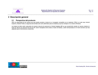Sistema De Gestión de Recursos Humanos
Especificación de requisitos de software

Rev. 2.0
Pág. 10

2 Descripción general
2.1

Perspectiva del producto

GRH se desarrollará de tal manera que sea posible acceder a través de un navegador compatible con el estándar HTML5, en este caso Internet
Explorer y Mozilla Firefox, el segundo será tomado solo como alternativa para la empresa ya que se manejan en un entorno Windows.
Las bases de datos serán capturadas de manera manual por personal de Visrtual Academy MX ya que actualmente residen en layouts creados en
hojas de cálculo por personal del área de RH, serán manejados dichos datos a través de MySQL y serán almacenadas en el mismo servidor que sea
asignado para la herramienta a desarrollar.

Virtual Academy MX – División de desarrollo

 