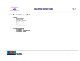 Sistema De Gestión de Recursos Humanos
Especificación de requisitos de software

2.2

Rev. 2.0
Pág. 11

Funcionalidad del producto

i.

Empleado
a. Nuevo empleado.
b. Asignar jornada.
c. Consulta de empleado.
d. Asignar guardias.
e. Baja de empleado.
f. Modificar empleado.
g. Totalización de tiempos.

ii.

Consultas personalizadas
a. Búsqueda por ID.
b. Búsqueda por número de legajo.
c. Búsqueda por nombre.

Virtual Academy MX – División de desarrollo

 