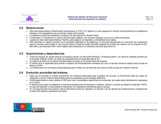 Sistema De Gestión de Recursos Humanos
Especificación de requisitos de software

2.4

Rev. 2.0
Pág. 13

Restricciones
 GRH será desarrollada en Macromedia Dreamweaver 8, PHP 5.3 y Apache 2.4 para asegurar el correcto funcionamiento de la plataforma
respecto a los navegadores que se piensan utilizar para acceder.
 La plataforma podrá ser accedida en cualquier SO que soporte IE, Mozilla Firefox.
 La aplicación no requiere de un cambio de tecnología respecto a los recursos actuales con los que cuenta la empresa.
 La base de datos será desarrollada en MySQL para asegurar la integridad y confiabilidad de los datos.
 GRH generará un registro semanal con la actividad registrada en la plataforma, el cual será almacenado en el servidor de la aplicación
para su consulta, será creado en una hoja de cálculo y tendrá el prefijo RACGRH seguido de la fecha de creación con la notación de DDMM-AAA y una extensión ODF, dicho registro será contenido en un directorio exclusivo para dicho fin.

2.5

Suposiciones y dependencias
 Todos los equipos de usuario final de la empresa cuentan con Microsoft Windows 7 Enterprise edition, con antivirus instalado provisto por
la empresa, deberán contar con todas las actualizaciones de seguridad para el SO.
 La captura de datos de los layouts actuales deberá suceder en la primera fase del proyecto.
 El cliente tiene la capacidad para proveer el espacio de almacenamiento necesario así como el servidor donde se alojará tanto la base de
datos y el GRH.
 La infraestructura de la empresa está preparada para el tráfico de red derivado del acceso al GRH ya sea por intranet o internet.

2.6

Evolución previsible del sistema
 Dado que la empresa no cuenta actualmente con sistemas adicionales para la gestión de recursos, la herramienta debe ser capaz de
integrarse a futuros módulos desarrollados para los propósitos que la empresa determine.
 Podrá desarrollarse a mayor detalle el GRH para cubrir necesidades específicas de la empresa, las cuales serán debidamente requisadas
en un futuro.
 El sistema será capaz de adaptarse a diversas actualizaciones de hardware y software, siempre y cuando se respete el estándar HTML5;
en caso del software no será posible la interacción con dispositivos biométricos para el acceso.
 En una segunda fase del proyecto, toda la información podrá ser migrada a un servidor y así se realicen las modificaciones o ampliaciones
al mismo sin afectar la operación del mismo.

Virtual Academy MX – División de desarrollo

 
