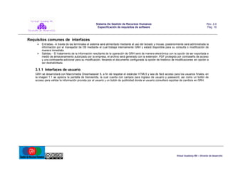 Sistema De Gestión de Recursos Humanos
Especificación de requisitos de software

Rev. 2.0
Pág. 16

Requisitos comunes de interfaces
 Entradas.- A través de las terminales el sistema será alimentado mediante el uso del teclado y mouse, posteriormente será administrada la
información por el manejador de DB mediante el cual trabaja internamente GRH y estará disponible para su consulta o modificación de
manera inmediata.
 Salidas.- El tratamiento de la información resultante de la operación de GRH será de manera electrónica con la opción de ser exportada a
medió de almacenamiento autorizado por la empresa, el archivo será generado con la extensión .PDF protegido por contraseña de acceso
y una contraseña adicional para su modificación, llevando el documento configurada la opción de histórico de modificaciones sin opción a
ser deshabilitada.

3.1.1 Interfaces de usuario
GRH se desarrollará con Macromedia Dreamweaver 8, a fin de respetar el estándar HTML5 y sea de fácil acceso para los usuarios finales, en
la imagen 1.1 se aprecia la pantalla de bienvenida, la cual cuenta con campos para ingreso de usuario y password, así como un botón de
acceso para validar la información provista por el usuario y un botón de publicidad donde el usuario consultará reportes de cambios en GRH.

Virtual Academy MX – División de desarrollo

 