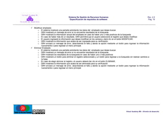 Sistema De Gestión de Recursos Humanos
Especificación de requisitos de software

Rev. 2.0
Pág. 19

 Modificar empleado:
o El sistema mostrará una pantalla solicitando los datos del empleado que desea buscar.
o GRH mostrará un mensaje de error si no encuentra resultados de la búsqueda.
o GRH mostrará la información actual del empleado en caso de haber uno o más positivos de la búsqueda.
o En caso de haber más de un resultado, GRH permitirá que el usuario seleccione el registro que desea modificar.
o El usuario ingresará la información que desea modificar en los campos y dará clic en el botón MODIFICAR.
o GRH mostrará la información que acaba de ser ingresada para su verificación.
o GRH enviará un mensaje de error, describiendo el fallo y dando la opción mediante un botón para ingresar la información
nuevamente o para regresar al menú principal.
 Eliminar Empleado:
o El sistema mostrará una pantalla solicitando los datos del empleado que desea buscar.
o GRH mostrará un mensaje de error si no encuentra resultados de la búsqueda.
o GRH mostrará los resultados de la búsqueda en caso de haber uno o más positivos.
o GRH mostrará un botón para eliminar el registro seleccionado y un botón para regresar a la búsqueda sin realizar cambios a
la base.
o En caso de elegir eliminar el registro, el usuario deberá dar clic en el botón ELIMINAR.
o GRH mostrará la información que acaba de ser eliminada para su verificación.
o GRH enviará un mensaje de error, describiendo el fallo y dando la opción mediante un botón para ingresar la información
nuevamente o para regresar al menú principal.

Virtual Academy MX – División de desarrollo

 