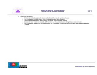 Sistema De Gestión de Recursos Humanos
Especificación de requisitos de software

Rev. 2.0
Pág. 21

 Totalización de tiempos:
o El sistema mostrará una pantalla solicitando los datos del empleado que desea buscar.
o GRH mostrará un mensaje de error si no encuentra resultados de la búsqueda.
o GRH mostrará los resultados de la búsqueda en caso de haber uno o más positivos.
o En caso de haber más de un resultado, GRH permitirá que el usuario seleccione el registro que desea consultar.
o GRH mostrará el detalle de los tiempos laborados por el empleado, dividiendo el tiempo normal de la jornada asignada y las
guardias.

Virtual Academy MX – División de desarrollo

 
