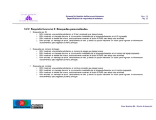 Sistema De Gestión de Recursos Humanos
Especificación de requisitos de software

Rev. 2.0
Pág. 22

3.2.2 Requisito funcional 2: Búsquedas personalizadas
 Búsqueda por ID
o GRH mostrará una pantalla solicitando el ID del empleado que desea buscar.
o GRH mostrará un mensaje de error si no encuentra resultados de la búsqueda basados en el ID ingresado.
o GRH mostrará el detalle del mismo, adicionalmente mostrará el botón ATRÁS para elegir otra actividad.
o GRH enviará un mensaje de error, describiendo el fallo y dando la opción mediante un botón para ingresar la información
nuevamente o para regresar al menú principal.
 Búsqueda por número de legajo:
o GRH mostrará una pantalla solicitando el número de legajo que desea buscar.
o GRH mostrará un mensaje de error si no encuentra resultados de la búsqueda basados en el número de legajo ingresado.
o GRH mostrará el detalle del mismo, adicionalmente mostrará el botón ATRÁS para elegir otra actividad.
o GRH enviará un mensaje de error, describiendo el fallo y dando la opción mediante un botón para ingresar la información
nuevamente o para regresar al menú principal.
 Búsqueda por nombre:
o GRH mostrará una pantalla solicitando el nombre completo que desea buscar.
o GRH mostrará un mensaje de error si no encuentra resultados de la búsqueda basados en el nombre ingresado.
o GRH mostrará el detalle del mismo, adicionalmente mostrará el botón ATRÁS para elegir otra actividad.
o GRH enviará un mensaje de error, describiendo el fallo y dando la opción mediante un botón para ingresar la información
nuevamente o para regresar al menú principal.

Virtual Academy MX – División de desarrollo

 