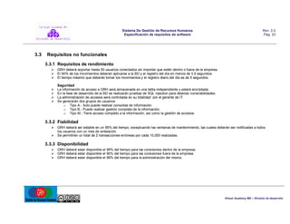 Sistema De Gestión de Recursos Humanos
Especificación de requisitos de software

3.3

Rev. 2.0
Pág. 23

Requisitos no funcionales
3.3.1 Requisitos de rendimiento
 GRH deberá soportar hasta 50 usuarios conectados sin importar que estén dentro o fuera de la empresa.
 El 90% de los movimientos deberán aplicarse a la BD y al registro del día en menos de 3.5 segundos.
 El tiempo máximo que deberán tomar los movimientos y el registro diario del día es de 5 segundos.





Seguridad
La información de acceso a GRH será almacenada en una tabla independiente y estará encriptada.
En la fase de desarrollo de la BD se realizarán pruebas de SQL injection para detectar vulnerabilidades.
La administración de accesos será controlada en su totalidad por el gerente de IT.
Se generarán dos grupos de usuarios:
o Tipo A.- Solo puede realizar consultas de información.
o Tipo B.- Puede realizar gestión completa de la información.
o Tipo M.- Tiene acceso completo a la información, así como la gestión de accesos.

3.3.2 Fiabilidad
 GRH deberá ser estable en un 95% del tiempo, exceptuando las ventanas de mantenimiento, las cuales deberán ser notificadas a todos
los usuarios con un mes de antelación.
 Se permitirán un total de 2 transacciones erróneas por cada 10,000 realizadas.

3.3.3 Disponibilidad
 GRH deberá estar disponible el 99% del tiempo para las conexiones dentro de la empresa.
 GRH deberá estar disponible el 90% del tiempo para las conexiones fuera de la empresa.
 GRH deberá estar disponible el 99% del tiempo para la administración del mismo.

Virtual Academy MX – División de desarrollo

 