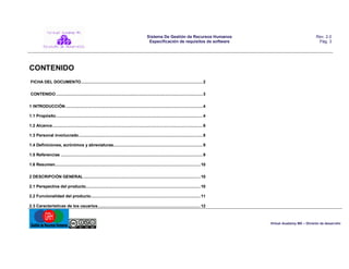 Sistema De Gestión de Recursos Humanos
Especificación de requisitos de software

Rev. 2.0
Pág. 3

CONTENIDO
FICHA DEL DOCUMENTO ...................................................................................................... 2
CONTENIDO ........................................................................................................................... 3
1 INTRODUCCIÓN ................................................................................................................... 4
1.1 Propósito ........................................................................................................................... 4
1.2 Alcance .............................................................................................................................. 6
1.3 Personal involucrado ........................................................................................................ 8
1.4 Definiciones, acrónimos y abreviaturas........................................................................... 9
1.5 Referencias ....................................................................................................................... 9
1.6 Resumen.......................................................................................................................... 10
2 DESCRIPCIÓN GENERAL .................................................................................................. 10
2.1 Perspectiva del producto................................................................................................ 10
2.2 Funcionalidad del producto............................................................................................ 11
2.3 Características de los usuarios ...................................................................................... 12

Virtual Academy MX – División de desarrollo

 