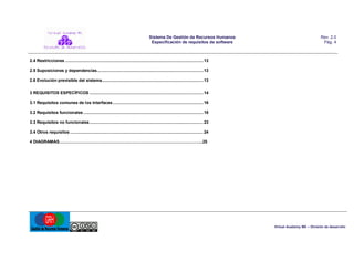 Sistema De Gestión de Recursos Humanos
Especificación de requisitos de software

Rev. 2.0
Pág. 4

2.4 Restricciones .................................................................................................................. 13
2.5 Suposiciones y dependencias........................................................................................ 13
2.6 Evolución previsible del sistema.................................................................................... 13
3 REQUISITOS ESPECÍFICOS .............................................................................................. 14
3.1 Requisitos comunes de los interfaces ........................................................................... 16
3.2 Requisitos funcionales ................................................................................................... 18
3.3 Requisitos no funcionales .............................................................................................. 23
3.4 Otros requisitos .............................................................................................................. 24
4 DIAGRAMAS…….…………………………………………………………………………………...25

Virtual Academy MX – División de desarrollo

 