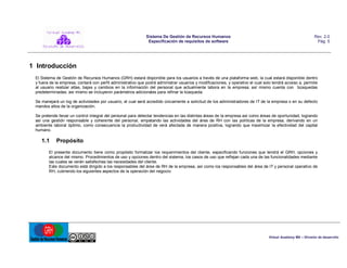 Sistema De Gestión de Recursos Humanos
Especificación de requisitos de software

Rev. 2.0
Pág. 5

1 Introducción
El Sistema de Gestión de Recursos Humanos (GRH) estará disponible para los usuarios a través de una plataforma web, la cual estará disponible dentro
y fuera de la empresa, contará con perfil administrativo que podrá administrar usuarios y modificaciones, y operativo el cual solo tendrá acceso a, permite
al usuario realizar altas, bajas y cambios en la información del personal que actualmente labora en la empresa; así mismo cuenta con búsquedas
predeterminadas; así mismo se incluyeron parámetros adicionales para refinar la búsqueda.
Se manejará un log de actividades por usuario, el cual será accedido únicamente a solicitud de los administradores de IT de la empresa o en su defecto
mandos altos de la organización.
Se pretende llevar un control integral del personal para detectar tendencias en las distintas áreas de la empresa así como áreas de oportunidad, logrando
así una gestión responsable y coherente del personal, empatando las actividades del área de RH con las políticas de la empresa, derivando en un
ambiente laboral óptimo, como consecuencia la productividad de verá afectada de manera positiva, logrando que maximizar la efectividad del capital
humano.

1.1

Propósito

El presente documento tiene como propósito formalizar los requerimientos del cliente, especificando funciones que tendrá el GRH, opciones y
alcance del mismo. Procedimientos de uso y opciones dentro del sistema, los casos de uso que reflejan cada una de las funcionalidades mediante
las cuales se verán satisfechas las necesidades del cliente.
Este documento está dirigido a los responsables del área de RH de la empresa, así como los responsables del área de IT y personal operativo de
RH, cubriendo los siguientes aspectos de la operación del negocio:

Virtual Academy MX – División de desarrollo

 