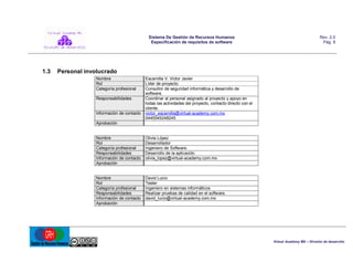 Sistema De Gestión de Recursos Humanos
Especificación de requisitos de software

1.3

Rev. 2.0
Pág. 8

Personal involucrado
Nombre
Rol
Categoría profesional
Responsabilidades

Información de contacto

Escamilla V. Victor Javier
Líder de proyecto.
Consultor de seguridad informática y desarrollo de
software.
Coordinar al personal asignado al proyecto y apoyo en
todas las actividades del proyecto, contacto directo con el
cliente.
victor_escamilla@virtual-academy.com.mx
0445545248245

Aprobación

Nombre
Rol
Categoría profesional
Responsabilidades
Información de contacto
Aprobación

Olivia López
Desarrollador
Ingeniero de Software.
Desarrollo de la aplicación.
olivia_lopez@virtual-academy.com.mx

Nombre
Rol
Categoría profesional
Responsabilidades
Información de contacto
Aprobación

David Lucio
Tester
Ingeniero en sistemas informáticos
Realizar pruebas de calidad en el software.
david_lucio@virtual-academy.com.mx

Virtual Academy MX – División de desarrollo

 