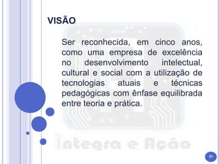 Ser reconhecida, em cinco anos,
como uma empresa de excelência
no desenvolvimento intelectual,
cultural e social com a utilização de
tecnologias atuais e técnicas
pedagógicas com ênfase equilibrada
entre teoria e prática.
21
 