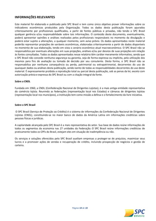 Página 18 de 18 
INFORMAÇÕES RELEVANTES 
Este material foi elaborado e publicado pelo SPC Brasil e tem como único objetivo prover informações sobre os indicadores econômicos produzidos pela Organização. Todos os dados desta publicação foram apurados criteriosamente por profissionais qualificados, a partir de fontes públicas e privadas, não tendo o SPC Brasil qualquer gerência e/ou responsabilidade sobre tais informações. O conteúdo deste documento, eventualmente, poderá apresentar opiniões e análises realizadas pelos profissionais responsáveis no momento da divulgação e poderá estar sujeito a alterações, a qualquer momento, sem aviso prévio. Os dados apresentados neste material poderão representar projeções de variáveis econômicas, elaboradas criteriosamente a partir de dados disponíveis no momento de sua elaboração, tendo em vista o cenário econômico atual macroeconômico. O SPC Brasil não se responsabiliza por eventuais alterações em suas projeções, análises e/ou por desvios de suas projeções em relação às fontes consultadas. Todos os dados apresentados nesse relatório têm caráter meramente informativo, sendo que o SPC Brasil não concede nenhuma segurança ou garantia, seja de forma expressa ou implícita, pela utilização dos mesmos para fins de avaliação ou tomada de decisão por seu consulente. Desta forma, o SPC Brasil não se responsabiliza por nenhuma consequência ou perda, patrimonial ou extrapatrimonial, decorrentes do uso de quaisquer dados ou análises desta publicação, sendo isento de todas as responsabilidades decorrentes do uso deste material. É expressamente proibida a reprodução total ou parcial desta publicação, sob as penas da lei, exceto com autorização prévia e expressa do SPC Brasil ou com a citação integral da fonte. 
Sobre a CNDL 
Fundada em 1960, a CNDL (Confederação Nacional de Dirigentes Lojistas), é a mais antiga entidade representativa do comércio lojista. Reunindo as federações (representação local nos Estados) e câmaras de dirigentes lojistas (representação local nos municípios), a instituição tem como missão a defesa e o fortalecimento da livre iniciativa. 
Sobre o SPC Brasil 
O SPC Brasil (Serviço de Proteção ao Crédito) é o sistema de informações da Confederação Nacional de Dirigentes Lojistas (CNDL), constituindo-se no maior banco de dados da América Latina em informações creditícias sobre pessoas físicas e jurídicas. 
A capilaridade alcançada pelo SPC Brasil é a mais representativa do setor. Sua base de dados reúne informações de todos os segmentos da economia nas 27 unidades da Federação. O SPC Brasil reúne informações creditícias de praticamente todos os CPFs do Brasil, estejam eles em situação de inadimplência ou não. 
Os serviços e soluções oferecidos pelo SPC Brasil auxiliam empresas a proteger-se de prejuízos, maximizar seus lucros e a promover ações de vendas e recuperação de crédito, incluindo prospecção de negócios e gestão de carteira. 
