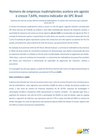 Página 2 de 18 
Número de empresas inadimplentes acelera em agosto e cresce 7,64%, mostra indicador do SPC Brasil 
Empresas do setor de serviços lideram ranking da inadimplência. É o quinto mês consecutivo que a alta fica acima dos 7% 
O número de empresas inadimplentes voltou a crescer no mês de agosto. Segundo indicador calculado pelo SPC Brasil (Serviço de Proteção ao Crédito) e pela CNDL (Confederação Nacional de Dirigentes Lojistas), a quantidade de empresas com contas em atraso registrou alta de 7,64% na comparação com agosto de 2013. A variação foi levemente superior à apresentada em julho deste ano, quando o crescimento observado fora de 7,11%. O resultado de agosto representa o quinto mês consecutivo com alta superior ao patamar de 7% e foi puxada, principalmente, pelas empresas do ramo de serviços, que apresentaram alta de 10,76%. 
Na avaliação da economista-chefe do SPC Brasil, Marcela Kawauti, o aumento da inadimplência das empresas é reflexo do atual cenário de crescimento econômico em desaceleração, que aliado à manutenção dos juros em patamares elevados e à inflação no teto da meta cria dificuldades relacionadas ao pagamento das dívidas. “Além disso, a piora da confiança do consumidor e o crescimento da inadimplência da pessoa física também são fatores que influenciam a deterioração da capacidade de pagamento das empresas”, destaca a economista. 
Já na passagem de julho para agosto, os dados do SPC Brasil mostram que houve uma ligeira desaceleração no crescimento de empresas inadimplentes, passando de 0,37% para 0,26%. 
Setor econômico e região 
A abertura do indicador por ramo da economia mostra que o setor de serviços foi quem mais contribuiu para a alta da inadimplência: neste segmento, que concentra 35,88% de todas as dívidas das pessoas jurídicas em atraso, a alta anual do número de empresas devedoras foi de 10,76%. Empresas de hospedagem e alimentação (13,46%) e transportes (10%) apresentaram as maiores variações. Em segundo lugar ficou o segmento do comércio, com alta de 6,57% e participação de 49,64% no total de dívidas. Logo em seguida aparece o segmento de indústrias, que apresentou alta de 7,77% e ocupa uma fatia de 9,84% no universo de dividas não pagas. Já o setor da agricultura, que representa apenas 0,69% das dívidas em atraso, registrou alta de 4,39% no número de empresas inadimplentes. 
 