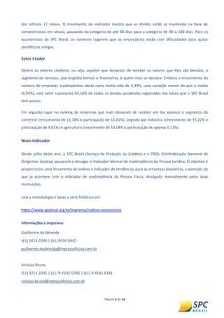 Página 4 de 18 
dos últimos 17 meses. O movimento do indicador mostra que as dívidas estão se mantendo na base de compromissos em atraso, passando da categoria de até 90 dias para a categoria de 90 a 180 dias. Para os economistas do SPC Brasil, os números sugerem que os empresários estão com dificuldades para quitar pendências antigas. 
Setor Credor 
Dentre os setores credores, ou seja, aqueles que deixaram de receber os valores que lhes são devidos, o segmento de serviços, que engloba bancos e financeiras, é quem mais se destaca. Embora o crescimento do número de empresas inadimplentes deste ramo tenha sido de 4,39%, uma variação menor do que a média (6,94%), este setor representa 63,18% de todas as dívidas pendentes registradas nas bases que o SPC Brasil tem acesso. 
Em segundo lugar no ranking de empresas que mais deixarem de receber em dia aparece o segmento do comércio (crescimento de 11,18% e participação de 16,01%), seguido por indústria (crescimento de 15,22% e participação de 9,81%) e agricultura (crescimento de 13,58% e participação de apenas 0,11%). 
Novo indicador 
Desde julho deste ano, o SPC Brasil (Serviço de Proteção ao Crédito) e a CNDL (Confederação Nacional de Dirigentes Lojistas) passaram a divulgar o Indicador Mensal de Inadimplência da Pessoa Jurídica. O objetivo é proporcionar uma ferramenta de análise e indicador de tendências para as empresas brasileiras, a exemplo do que já acontece com o indicador de inadimplência da Pessoa Física, divulgado mensalmente pelas duas instituições. 
Leia a metodologia e baixe a série histórica em: 
https://www.spcbrasl.org.br/imprensa/indices-economicos 
Informações à imprensa: 
Guilherme de Almeida 
(61) 3213-2030 | (61) 8350 3942 
guilherme.dealmeida@inpressoficina.com.br 
Vinícius Bruno 
(11) 3251-2035 | (11) 9-7142-0742 | (11) 9-4161-6181 
vinicius.bruno@inpressoficina.com.br  