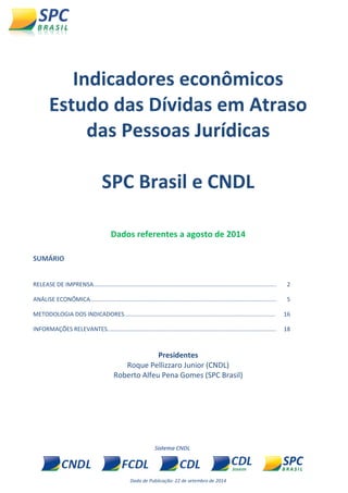 Dada de Publicação: 22 de setembro de 2014 
Indicadores econômicos 
Estudo das Dívidas em Atraso das Pessoas Jurídicas 
SPC Brasil e CNDL 
Dados referentes a agosto de 2014 
SUMÁRIO 
RELEASE DE IMPRENSA................................................................................................................. 
2 
ANÁLISE ECONÔMICA................................................................................................................... 
5 
METODOLOGIA DOS INDICADORES............................................................................................. 
16 
INFORMAÇÕES RELEVANTES........................................................................................................ 
18 
Presidentes 
Roque Pellizzaro Junior (CNDL) 
Roberto Alfeu Pena Gomes (SPC Brasil) 
 