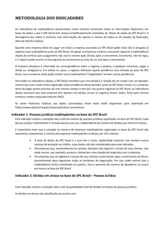 METODOLOGIA DOS INDICADORES
Os indicadores de inadimplência apresentados neste material sumarizam todas as informações disponíveis nas
bases de dados a que o SPC Brasil tem acesso (simplificadamente chamados de "Bases de dados do SPC Brasil"). A
abrangência dos dados é nacional, com informações de capitais e interior de todos os 26 estados da federação,
além do Distrito Federal.
Quando uma empresa deixa de pagar um título a empresa associada ao SPC Brasil pode (mas não é obrigada a)
registrar essa inadimplência junto ao SPC Brasil. Em geral, as empresas credoras costumam registrar a inadimplência
depois de verificar que o pagamento não ocorre mesmo após 30 dias após o vencimento. Entretanto, não há regra,
e o registro pode ocorrer no dia seguinte ao vencimento ou mais de um ano após o vencimento.
A empresa devedora é informada via correspondência sobre o registro e poderá, a qualquer momento, pagar a
dívida ou renegociá-la. Em ambos os casos, o registro referente àquela pendência será retirado da base do SPC
Brasil, mas a empresa ainda pode constar como inadimplente (“negativado”) se tiver outras pendências.
Para todos os indicadores abaixo, o SPC Brasil considera que uma dívida é a relação de um credor com um devedor,
mesmo que esse credor tenha registrado várias pendências desse devedor junto ao SPC Brasil. Assim, se a empresa
deixa de pagar quatro parcelas de uma mesma compra e tem por isso quatro registros no SPC Brasil, os indicadores
abaixo assumem que essa empresa tem apenas uma dívida, já que os registros foram, todos, feitos pela mesma
empresa credora associada (mesmo CNPJ).
As séries históricas relativas aos dados comentados nesse texto estão disponíveis para download em
https://www.spcbrasil.org.br/imprensa/indices-economicos.
Indicador 1: Pessoas jurídicas inadimplentes na base do SPC Brasil
Este indicador mostra a variação mês a mês do número de pessoas jurídicas registradas na base do SPC Brasil. Cada
pessoa jurídica inadimplente é contada apenas uma vez, independente do número de dívidas que tenha em atraso.
É importante notar que a variação no número de empresas inadimplentes registradas na base do SPC Brasil não
representa, exatamente, o número de empresas inadimplentes no Brasil, por três motivos.
 A base de dados do SPC Brasil é a que tem a maior capilaridade nacional, mas existem outros
serviços de proteção ao crédito, cujos dados não são considerados para este indicador.
 Há empresas que, eventualmente ou sempre, decidem não registrar o atraso de seus clientes. Isso
pode ocorrer, por exemplo, porque o cliente tem uma relação de longa data com a empresa.
 Há empresas que só registram o atraso de seus clientes muito tempo após o vencimento da fatura,
possivelmente após esgotarem todas as tentativas de negociação. Por isso, pode ocorrer que a
inadimplência tenha aumentado em janeiro, mas o aumento do número de devedores só ocorra
em março na base do SPC Brasil.
Indicador 2: Dívidas em atraso na base do SPC Brasil – Pessoa Jurídica
Este indicador mostra a variação mês a mês da quantidade total de dívidas em atraso de pessoas jurídicas.
As dívidas em atraso são classificadas de acordo com:
 