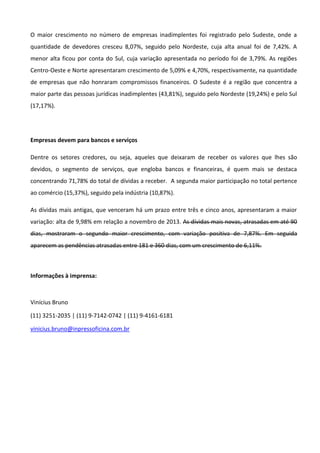 O maior crescimento no número de empresas inadimplentes foi registrado pelo Sudeste, onde a
quantidade de devedores cresceu 8,07%, seguido pelo Nordeste, cuja alta anual foi de 7,42%. A
menor alta ficou por conta do Sul, cuja variação apresentada no período foi de 3,79%. As regiões
Centro-Oeste e Norte apresentaram crescimento de 5,09% e 4,70%, respectivamente, na quantidade
de empresas que não honraram compromissos financeiros. O Sudeste é a região que concentra a
maior parte das pessoas jurídicas inadimplentes (43,81%), seguido pelo Nordeste (19,24%) e pelo Sul
(17,17%).
Empresas devem para bancos e serviços
Dentre os setores credores, ou seja, aqueles que deixaram de receber os valores que lhes são
devidos, o segmento de serviços, que engloba bancos e financeiras, é quem mais se destaca
concentrando 71,78% do total de dívidas a receber. A segunda maior participação no total pertence
ao comércio (15,37%), seguido pela indústria (10,87%).
As dívidas mais antigas, que venceram há um prazo entre três e cinco anos, apresentaram a maior
variação: alta de 9,98% em relação a novembro de 2013. As dívidas mais novas, atrasadas em até 90
dias, mostraram o segundo maior crescimento, com variação positiva de 7,87%. Em seguida
aparecem as pendências atrasadas entre 181 e 360 dias, com um crescimento de 6,11%.
Informações à imprensa:
Vinícius Bruno
(11) 3251-2035 | (11) 9-7142-0742 | (11) 9-4161-6181
vinicius.bruno@inpressoficina.com.br
 