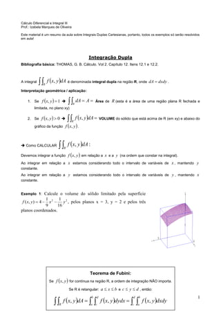 1 
Teorema de Fubini: 
Se f x, y for contínua na região R, a ordem de integração NÃO importa. 
Se R é retangular: a  x  b e c  y  d , então: 
              
d 
c 
b 
R a 
b 
a 
d 
c 
f x, y dA f x, y dydx f x, y dxdy 
Cálculo Diferencial e Integral III 
Prof.: Izabela Marques de Oliveira 
Este material é um resumo da aula sobre Integrais Duplas Cartesianas, portanto, todos os exemplos só serão resolvidos 
em aula! 
Integração Dupla 
Bibliografia básica: THOMAS, G. B. Cálculo. Vol 2. Capítulo 12. Itens 12.1 e 12.2. 
A integral     R 
dAy x f , é denominada integral dupla na região R, onde dxdy dA . 
Interpretação geométrica / aplicação: 
1. Se   1, y x f    AdA 
R 
Área de R (esta é a área de uma região plana R fechada e 
limitada, no plano xy) 
2. Se   0, y x f     R 
dAy x f , VOLUME do sólido que está acima de R (em xy) e abaixo do 
gráfico da função f x, y. 
 Como CALCULAR     R 
f x, y dA: 
Devemos integrar a função   y x f , em relação a x e a y (na ordem que constar na integral). 
Ao integrar em relação a x estamos considerando todo o intervalo de variáveis de x , mantendo y 
constante. 
Ao integrar em relação a y estamos considerando todo o intervalo de variáveis de y , mantendo x 
constante. 
Exemplo 1: Calcule o volume do sólido limitado pela superfície 
2 2 
16 
1 
9 
1 
f (x, y)  4  x  y , pelos planos x = 3, y = 2 e pelos três 
planos coordenados. 
 