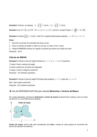 2 
x 
y 
x 
x 
y 
y 
Centro de massa 
Exemplo 2: Calcule as integrais    
2 
1 
3 
0 
2 
1 I x ydydx e    
3 
0 
2 
1 
2 
2 I x ydxdy . 
Exemplo 3: Se  ,  / 0 2,1 2  2        y x y x D , calcule a integral dupla     
D 
I x y dA 2 3 . 
Exemplo 4: Calcule      
R 
dAy x 2 , onde R é a região limitada pelas parábolas 2 2x y  e 2 1 x y  . 
Dicas: 
1. Encontre os pontos de interseção das duas curvas. 
2. Faça um esboço da região no plano xy (curvas, ou retas, se for o caso). 
3. Integrar PRIMEIRO sempre em relação à variável que estiver em função da outra! 
Resposta: 32/15. 
Cálculo de ÁREAS 
Exemplo 5: Calcule a área da região limitada por 2 x y  e x y  no 1º quadrante. 
1º passo: Fazer o esboço da região. 
2º passo: determinar os limites de integração. 
3º passo: montar a integral e resolvê-la. 
Resposta: 1/6 unidades quadradas. 
Exemplo 6: Calcule a área da região R limitada pela parábola 2 x y  e pela reta 2   x y . 
Obs.: idem passos anteriores. 
Resposta: 9/2 unidades quadradas. 
 Uso de INTEGRAIS DUPLAS para calcular Momentos e Centros de Massa 
Em muitas aplicações, precisamos determinar o centro de massa de placas finas e planas, como um disco 
de alumínio, ou uma folha de aço triangular. 
Centro de massa: ponto onde será considerado que toda a massa do corpo (placa) se concentra (em 
termos de equilíbrio do sistema). 
 