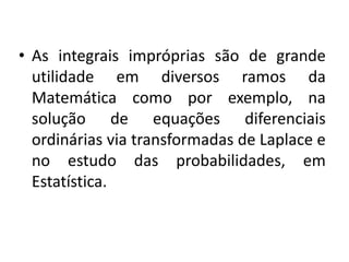 • As integrais impróprias são de grande
  utilidade em diversos ramos da
  Matemática como por exemplo, na
  solução de equações diferenciais
  ordinárias via transformadas de Laplace e
  no estudo das probabilidades, em
  Estatística.
 