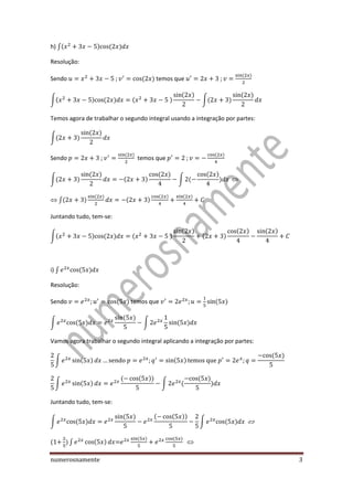 numerosnamente 3
h) ∫( ) ( )
Resolução:
Sendo ( ) temos que
( )
∫( ) ( ) ( )
( )
∫( )
( )
Temos agora de trabalhar o segundo integral usando a integração por partes:
∫( )
( )
Sendo
( )
temos que
( )
∫( )
( )
( )
( )
∫ (
( )
)
∫( )
( )
( )
( ) ( )
Juntando tudo, tem-se:
∫( ) ( ) ( )
( )
( )
( ) ( )
i) ∫ ( )
Resolução:
Sendo ( ) temos que ( )
∫ ( )
( )
∫ ( )
Vamos agora trabalhar o segundo integral aplicando a integração por partes:
∫ ( ) ( )
( )
∫ ( )
( ( ))
∫ (
( )
)
Juntando tudo, tem-se:
∫ ( )
( ) ( ( ))
∫ ( )
(1 ) ∫ ( ) =
( ) ( )
 
