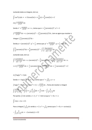 numerosnamente 7
Juntando todos os integrais, tem-se:
∫ ( ) ( ) ( ) ( )
m) ∫
( )
√
Sendo
( )
√
, temos que ( ( ))
∫
( )
√
( ( )) ∫ ( ( )) , tem-se agora que resolver o
Integral ∫ ( ( ))
Sendo ( ( )) , temos que:
( )
√
; ; tem-se:
∫ ( ( )) ( ( )) ∫
( )
√
Juntando tudo, tem-se:
∫
( )
√
( ( )) ( ( )) ∫
( )
√
∫
( )
√
( ( )) ∫
( )
√
( ( ))
n) ∫ ( )
Sendo ( ) temos que
∫ ( ) ( ) ∫
( )
…Temos de resolver o integral
∫
( )
∫ ( ) ∫ ∫
Por partes: ∫ sendo tem-se que
∫
Para o integral ∫ sendo temos que ( )
∫ ( )
 