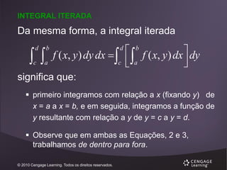 INTEGRAL ITERADA

Da mesma forma, a integral iterada


d

b

c

a

f ( x, y ) dy dx    f ( x, y ) dx  dy

c  a


d

b

significa que:
 primeiro integramos com relação a x (fixando y) de
x = a a x = b, e em seguida, integramos a função de
y resultante com relação a y de y = c a y = d.
 Observe que em ambas as Equações, 2 e 3,
trabalhamos de dentro para fora.
© 2010 Cengage Learning. Todos os direitos reservados.

 
